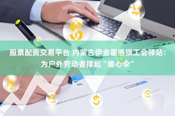 股票配资交易平台 内蒙古伊金霍洛旗工会驿站：为户外劳动者撑起“暖心伞”