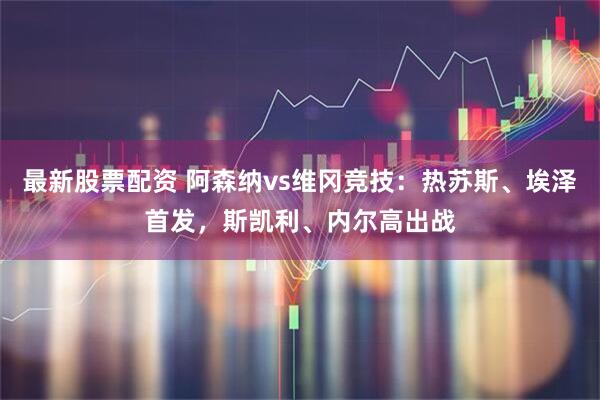 最新股票配资 阿森纳vs维冈竞技：热苏斯、埃泽首发，斯凯利、内尔高出战