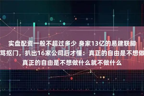 实盘配资一般不超过多少 身家13亿的易建联脚踩拖鞋逛菜场被骂抠门，扒出16家公司后才懂：真正的自由是不想做什么就不做什么