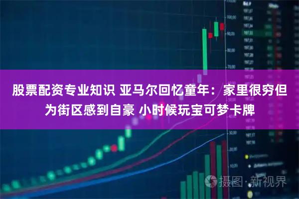 股票配资专业知识 亚马尔回忆童年：家里很穷但为街区感到自豪 小时候玩宝可梦卡牌