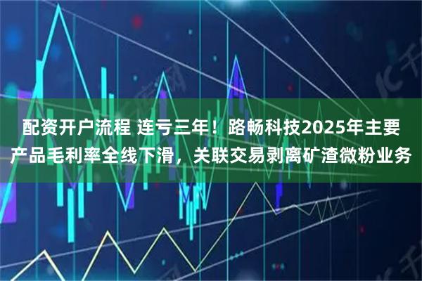 配资开户流程 连亏三年!路畅科技2025年主要产品毛利率全线下滑,关联交易剥离矿渣微粉业务