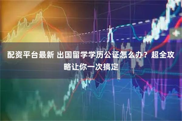 配资平台最新 出国留学学历公证怎么办?超全攻略让你一次搞定