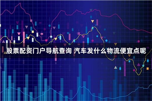 股票配资门户导航查询 汽车发什么物流便宜点呢
