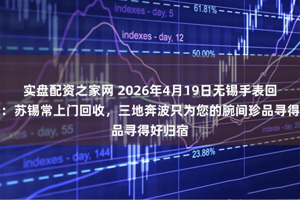 实盘配资之家网 2026年4月19日无锡手表回收实录：苏锡常上门回收，三地奔波只为您的腕间珍品寻得好归宿