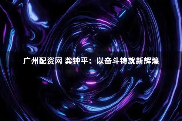 广州配资网 龚钟平：以奋斗铸就新辉煌