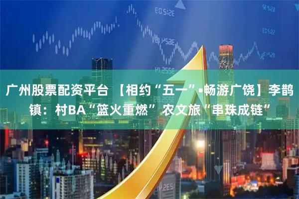 广州股票配资平台 【相约“五一”•畅游广饶】李鹊镇：村BA“篮火重燃” 农文旅“串珠成链”