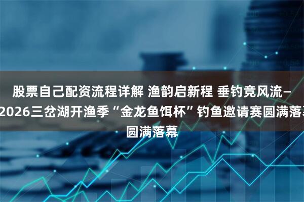 股票自己配资流程详解 渔韵启新程 垂钓竞风流——2026三岔湖开渔季“金龙鱼饵杯”钓鱼邀请赛圆满落幕