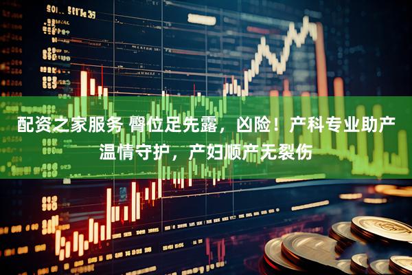 配资之家服务 臀位足先露，凶险！产科专业助产温情守护，产妇顺产无裂伤