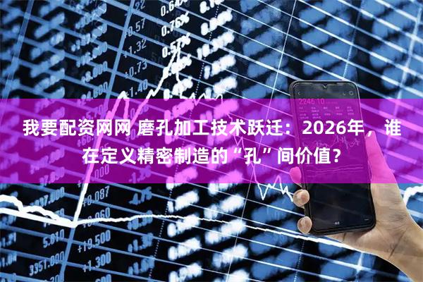 我要配资网网 磨孔加工技术跃迁：2026年，谁在定义精密制造的“孔”间价值？