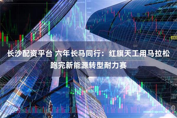 长沙配资平台 六年长马同行：红旗天工用马拉松跑完新能源转型耐力赛