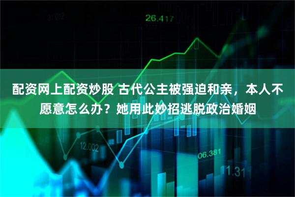 配资网上配资炒股 古代公主被强迫和亲，本人不愿意怎么办？她用此妙招逃脱政治婚姻