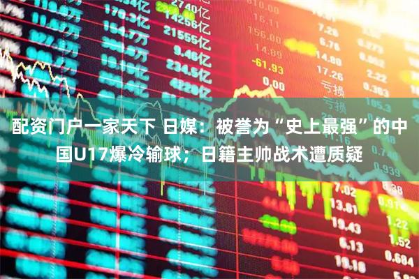 配资门户一家天下 日媒：被誉为“史上最强”的中国U17爆冷输球；日籍主帅战术遭质疑