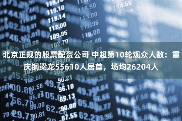 北京正规的股票配资公司 中超第10轮观众人数：重庆铜梁龙55610人居首，场均26204人