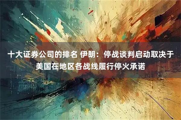 十大证券公司的排名 伊朗：停战谈判启动取决于美国在地区各战线履行停火承诺