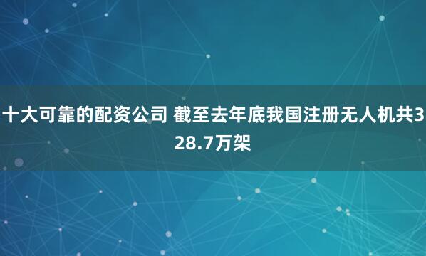 十大可靠的配资公司 截至去年底我国注册无人机共328.7万架
