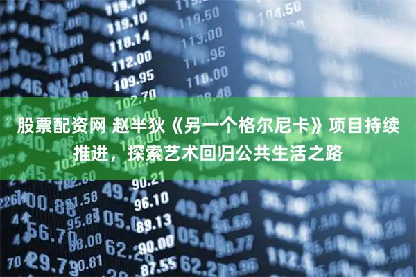 股票配资网 赵半狄《另一个格尔尼卡》项目持续推进，探索艺术回归公共生活之路