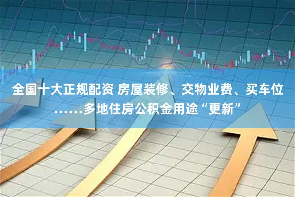 全国十大正规配资 房屋装修、交物业费、买车位……多地住房公积金用途“更新”