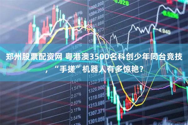 郑州股票配资网 粤港澳3500名科创少年同台竞技，“手搓”机器人有多惊艳？