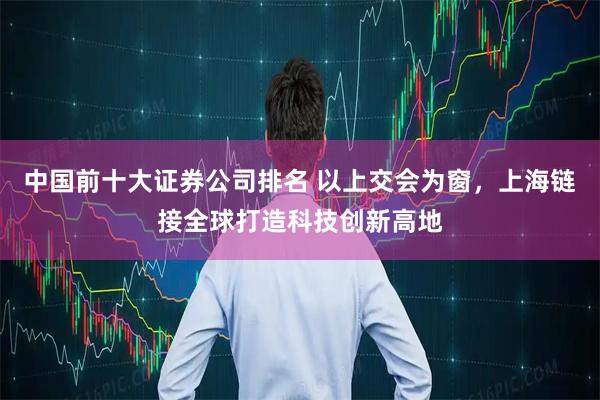 中国前十大证券公司排名 以上交会为窗，上海链接全球打造科技创新高地