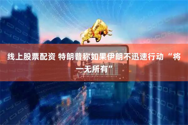 线上股票配资 特朗普称如果伊朗不迅速行动 “将一无所有”