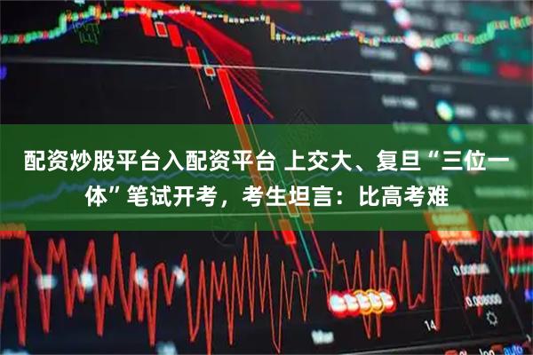 配资炒股平台入配资平台 上交大、复旦“三位一体”笔试开考，考生坦言：比高考难