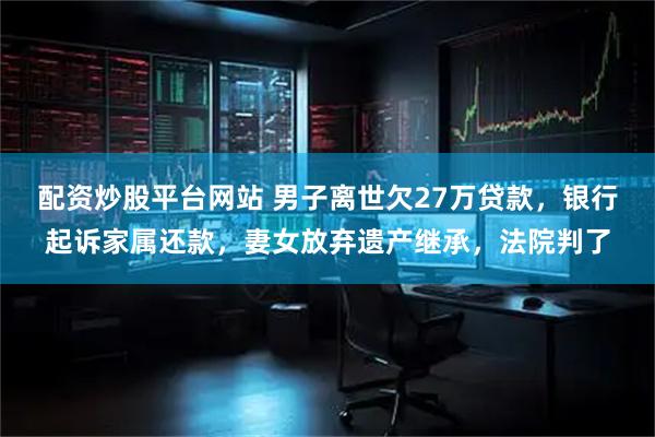 配资炒股平台网站 男子离世欠27万贷款，银行起诉家属还款，妻女放弃遗产继承，法院判了