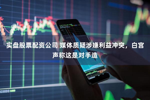 实盘股票配资公司 媒体质疑涉嫌利益冲突,白宫声称这是对手造